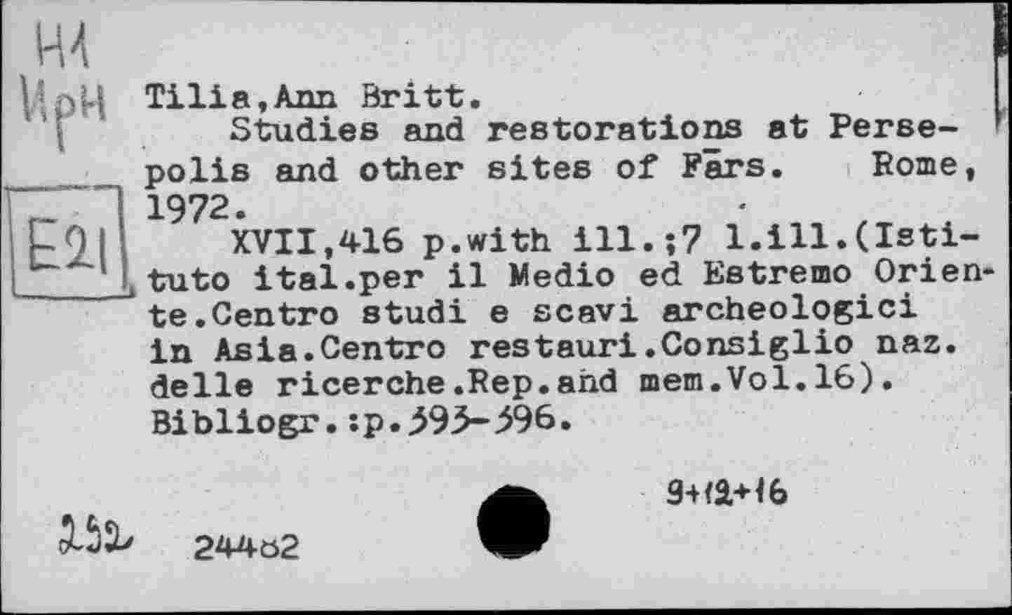 ﻿Ell
ІДрЦ Ті її a, Ann Britt.
Studies and restorations at Perse-polis and other sites of Fars. Pome, 1972.
XVII,416 p.with ill.;7 l.ill.(Isti-ttuto ital.per il Medio ed Estremo Orien te.Centro studi e scavi archéologie! in Asia.Centro restauri.Consiglio naz. delle ricerche.Rep.and mem.Vol.16). Bibliogr.:p.^93-596.

244a2